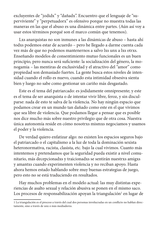excluyentes de “jodidx” y “daiiadx”. Encuentro que el lenguaje de “su- perviviente” y “perpetuadorx” es ofensivo porque no muestra todas las, maneras en las que el abuso es una dindmica entre partes. (Atn asi voy a usar estos términos porqué son el marco comiin que tenemos).  Lxs anarquistas no son inmunes a las dindmicas de abuso  hasta ahi todxs podemos estar de acuerdo — pero he llegado a darme cuenta cada vez mis de que no podemos mantenernos a salvo Lxs unx a lxs otrxs. Ensefiando modelos de consentimiento mutuo funcionales es un buen principio, pero nunca serd suficiente: la socializacion del género, la mo- nogamia - las mentiras de exclusividad y el atractivo del “amor” como propiedad son demasiado fuertes. La gente busca estos niveles de inten- sidad cuando el rollo es nuevo, cuando esta intimidad obsesiva sienta bien y luego no sabe como gestionar un carifio mis desgastado.  Este es el tema del patriarcados: es jodidamente omnipresente; y este es el tema de ser anarquista o de intentar vivir libre, feroz, y sin discul- parse: nada de esto te salva de la violencia. No hay ningiin espacio que podamos crear en un mundo tan daftado como este en el que vivimos que sea libre de violencia. Que podamos llegar a pensar que es posible nos dice mucho mis sobre nuestro privilegio que de otra cosa. Nuestra Ginica autonomia reside en c6mo nosotrxs mismxs negociamos y usamos el poder y la violencia.  De verdad quiero enfatizar algo: no existen los espacios seguros bajo el patriarcado o ¢l capitalismo a la luz de toda la dominacién sexista heteronormativa, racista, clasista, etc. bajo la cual vivimos. Cuanto mas intentemos y pretendamos que la seguridad pueda existir a nivel comu- nitario, mis decepcionadxs y traicionadxs se sentirdn nuestrxs amigxs y amantxs cuando experimenten violencia y no reciban apoyo. Hasta ahora hemos estado hablando sobre muy buenas estrategias de juego, pero esto no se estd traduciendo en resultados.  Hay muchos problemas en ¢l modelo actual: las muy distintas expe- riencias de asalto sexual y relacién abusiva se ponen en el mismo saco. Los procesos de responsabilizacién apoyan la triangulacion’ en lugar de  T tiangalacon e ol proceso a través del cusldos personss invelucradas en un conflcto no hablan dic amente,sino  través de un o mis mediadorss. 